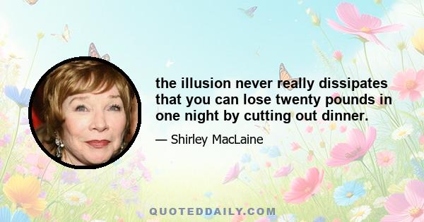 the illusion never really dissipates that you can lose twenty pounds in one night by cutting out dinner.