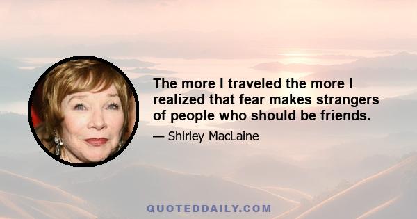 The more I traveled the more I realized that fear makes strangers of people who should be friends.