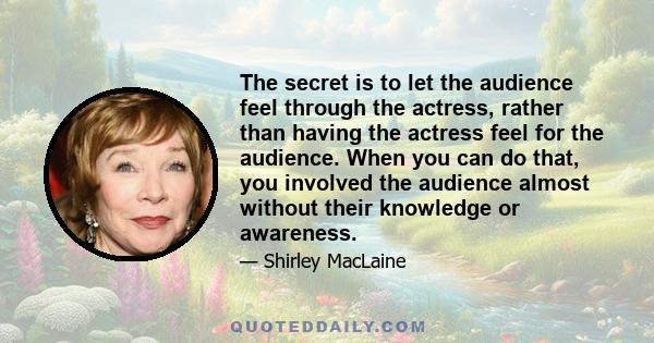 The secret is to let the audience feel through the actress, rather than having the actress feel for the audience. When you can do that, you involved the audience almost without their knowledge or awareness.