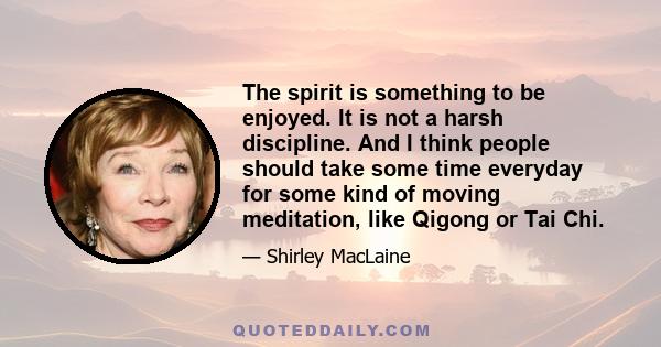 The spirit is something to be enjoyed. It is not a harsh discipline. And I think people should take some time everyday for some kind of moving meditation, like Qigong or Tai Chi.