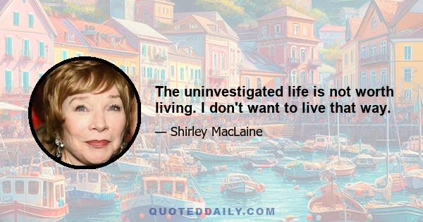 The uninvestigated life is not worth living. I don't want to live that way.