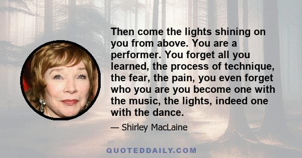 Then come the lights shining on you from above. You are a performer. You forget all you learned, the process of technique, the fear, the pain, you even forget who you are you become one with the music, the lights,