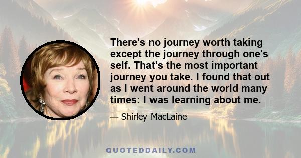 There's no journey worth taking except the journey through one's self. That's the most important journey you take. I found that out as I went around the world many times: I was learning about me.