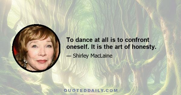 To dance at all is to confront oneself. It is the art of honesty.