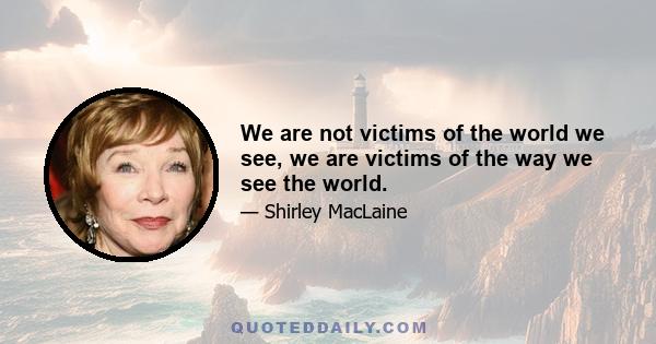 We are not victims of the world we see, we are victims of the way we see the world.