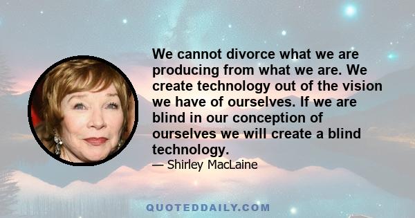 We cannot divorce what we are producing from what we are. We create technology out of the vision we have of ourselves. If we are blind in our conception of ourselves we will create a blind technology.