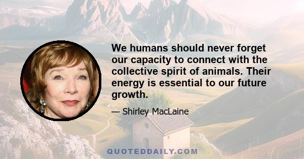 We humans should never forget our capacity to connect with the collective spirit of animals. Their energy is essential to our future growth.