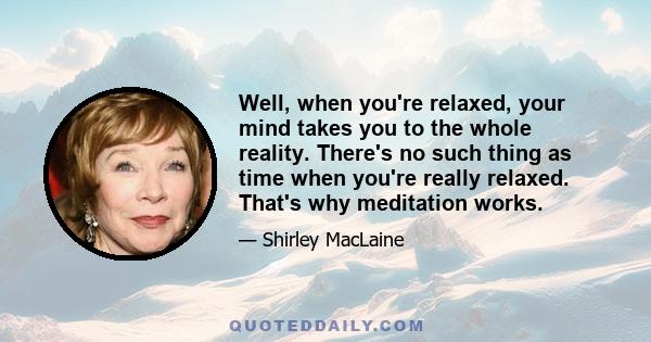 Well, when you're relaxed, your mind takes you to the whole reality. There's no such thing as time when you're really relaxed. That's why meditation works.