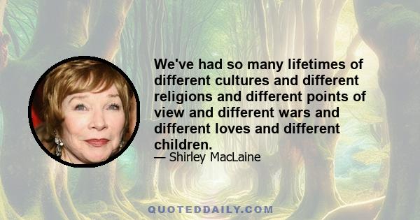 We've had so many lifetimes of different cultures and different religions and different points of view and different wars and different loves and different children.