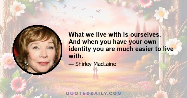 What we live with is ourselves. And when you have your own identity you are much easier to live with.