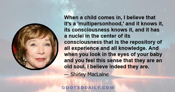 When a child comes in, I believe that it's a 'multipersonhood,' and it knows it, its consciousness knows it, and it has a nuclei in the center of its consciousness that is the repository of all experience and all