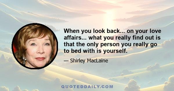 When you look back... on your love affairs... what you really find out is that the only person you really go to bed with is yourself.