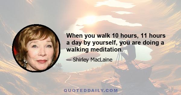 When you walk 10 hours, 11 hours a day by yourself, you are doing a walking meditation.