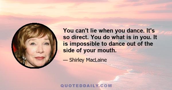 You can't lie when you dance. It's so direct. You do what is in you. It is impossible to dance out of the side of your mouth.