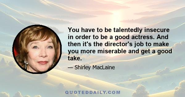 You have to be talentedly insecure in order to be a good actress. And then it's the director's job to make you more miserable and get a good take.