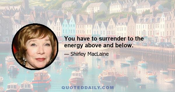 You have to surrender to the energy above and below.