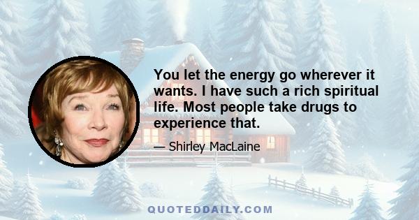 You let the energy go wherever it wants. I have such a rich spiritual life. Most people take drugs to experience that.