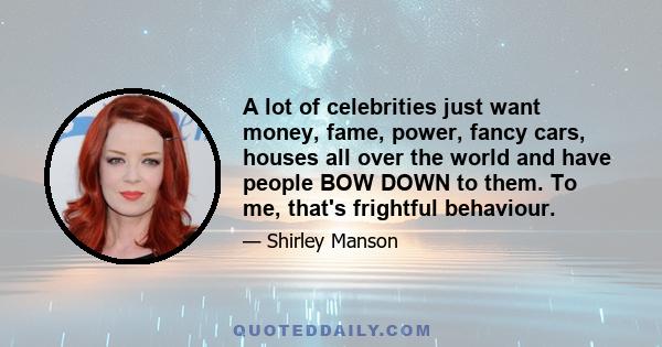 A lot of celebrities just want money, fame, power, fancy cars, houses all over the world and have people BOW DOWN to them. To me, that's frightful behaviour.