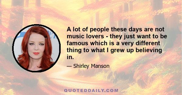 A lot of people these days are not music lovers - they just want to be famous which is a very different thing to what I grew up believing in.