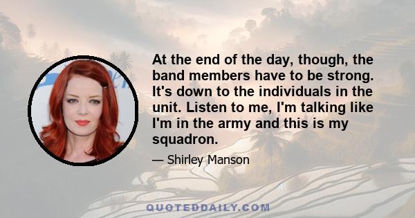 At the end of the day, though, the band members have to be strong. It's down to the individuals in the unit. Listen to me, I'm talking like I'm in the army and this is my squadron.