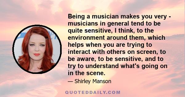 Being a musician makes you very - musicians in general tend to be quite sensitive, I think, to the environment around them, which helps when you are trying to interact with others on screen, to be aware, to be