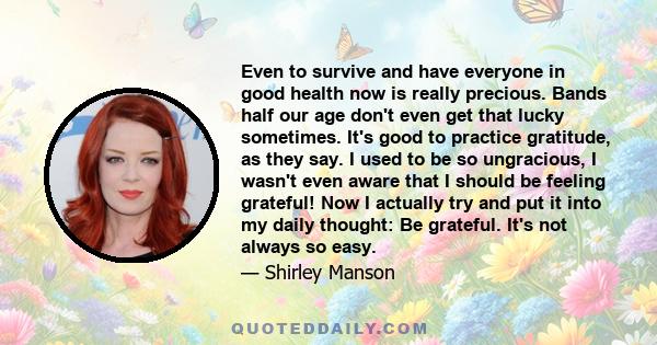 Even to survive and have everyone in good health now is really precious. Bands half our age don't even get that lucky sometimes. It's good to practice gratitude, as they say. I used to be so ungracious, I wasn't even