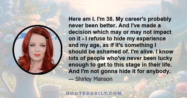 Here am I. I'm 38. My career's probably never been better. And I've made a decision which may or may not impact on it - I refuse to hide my experience and my age, as if it's something I should be ashamed of. I'm alive.