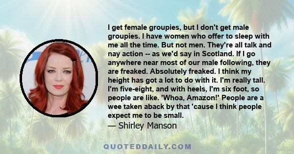 I get female groupies, but I don't get male groupies. I have women who offer to sleep with me all the time. But not men. They're all talk and nay action -- as we'd say in Scotland. If I go anywhere near most of our male 