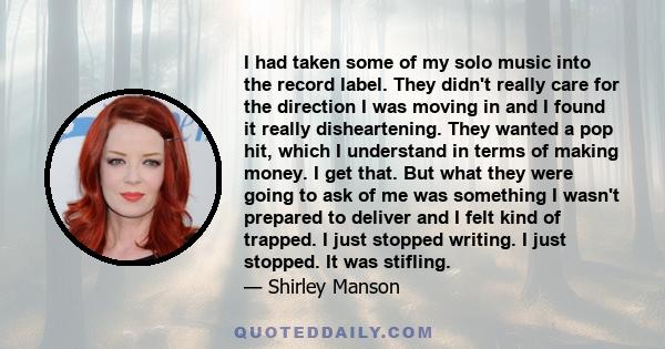 I had taken some of my solo music into the record label. They didn't really care for the direction I was moving in and I found it really disheartening. They wanted a pop hit, which I understand in terms of making money. 