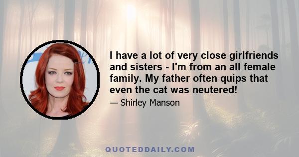 I have a lot of very close girlfriends and sisters - I'm from an all female family. My father often quips that even the cat was neutered!