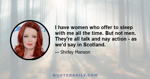 I have women who offer to sleep with me all the time. But not men. They're all talk and nay action - as we'd say in Scotland.