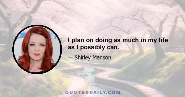 I plan on doing as much in my life as I possibly can.