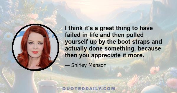 I think it's a great thing to have failed in life and then pulled yourself up by the boot straps and actually done something, because then you appreciate it more.