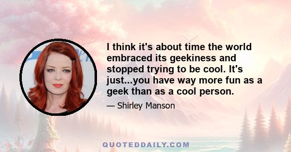 I think it's about time the world embraced its geekiness and stopped trying to be cool. It's just...you have way more fun as a geek than as a cool person.