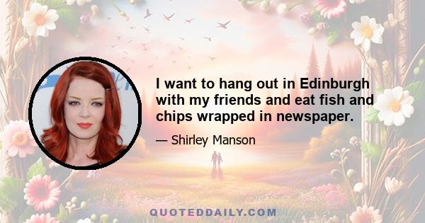 I want to hang out in Edinburgh with my friends and eat fish and chips wrapped in newspaper.