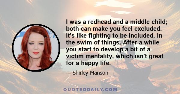 I was a redhead and a middle child; both can make you feel excluded. It's like fighting to be included, in the swim of things. After a while you start to develop a bit of a victim mentality, which isn't great for a