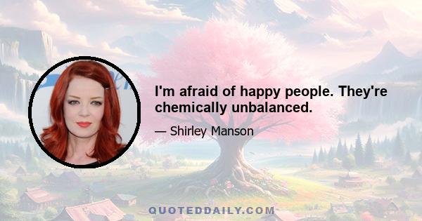 I'm afraid of happy people. They're chemically unbalanced.