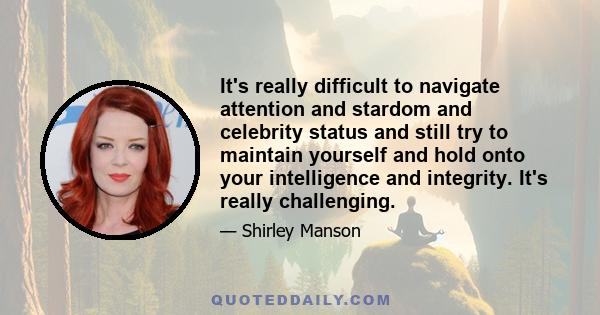 It's really difficult to navigate attention and stardom and celebrity status and still try to maintain yourself and hold onto your intelligence and integrity. It's really challenging.