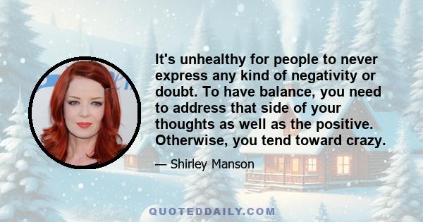 It's unhealthy for people to never express any kind of negativity or doubt. To have balance, you need to address that side of your thoughts as well as the positive. Otherwise, you tend toward crazy.