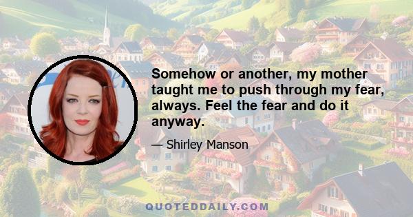 Somehow or another, my mother taught me to push through my fear, always. Feel the fear and do it anyway.