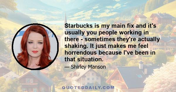 Starbucks is my main fix and it's usually you people working in there - sometimes they're actually shaking. It just makes me feel horrendous because I've been in that situation.