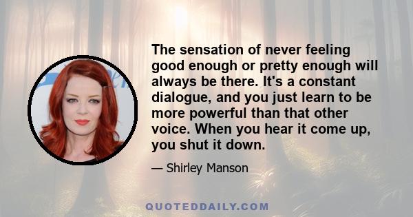 The sensation of never feeling good enough or pretty enough will always be there. It's a constant dialogue, and you just learn to be more powerful than that other voice. When you hear it come up, you shut it down.