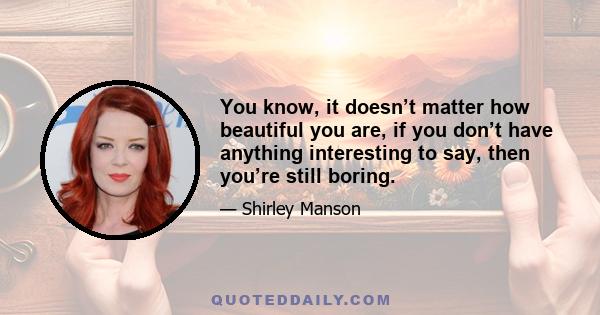 You know, it doesn’t matter how beautiful you are, if you don’t have anything interesting to say, then you’re still boring.