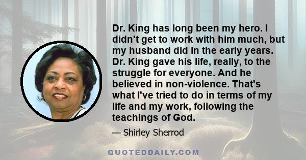 Dr. King has long been my hero. I didn't get to work with him much, but my husband did in the early years. Dr. King gave his life, really, to the struggle for everyone. And he believed in non-violence. That's what I've