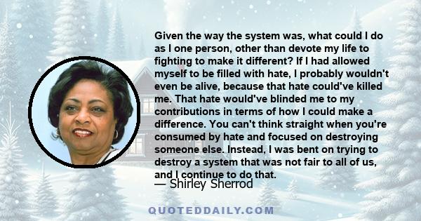 Given the way the system was, what could I do as I one person, other than devote my life to fighting to make it different? If I had allowed myself to be filled with hate, I probably wouldn't even be alive, because that