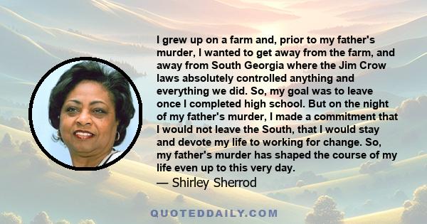 I grew up on a farm and, prior to my father's murder, I wanted to get away from the farm, and away from South Georgia where the Jim Crow laws absolutely controlled anything and everything we did. So, my goal was to