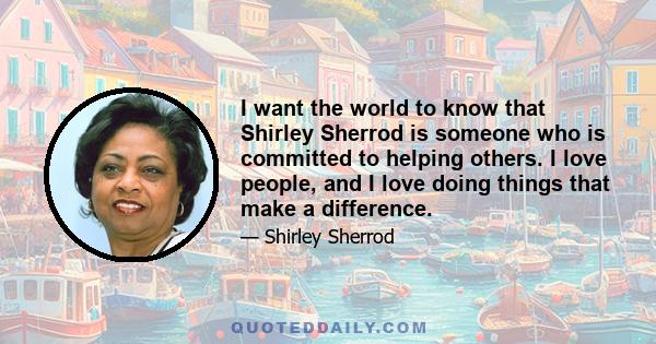 I want the world to know that Shirley Sherrod is someone who is committed to helping others. I love people, and I love doing things that make a difference.