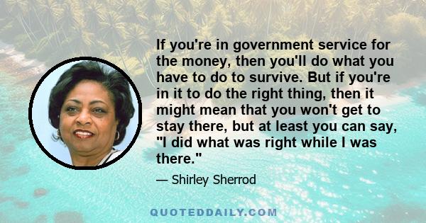 If you're in government service for the money, then you'll do what you have to do to survive. But if you're in it to do the right thing, then it might mean that you won't get to stay there, but at least you can say, I