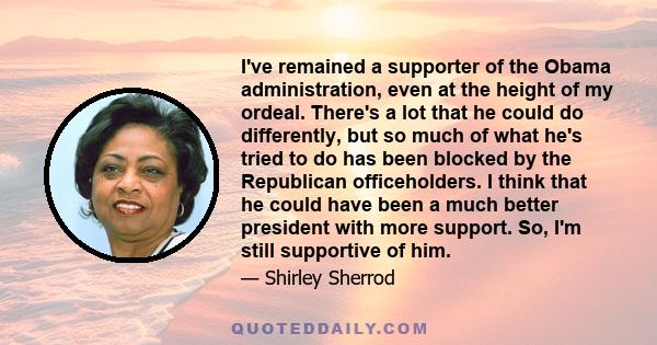 I've remained a supporter of the Obama administration, even at the height of my ordeal. There's a lot that he could do differently, but so much of what he's tried to do has been blocked by the Republican officeholders.