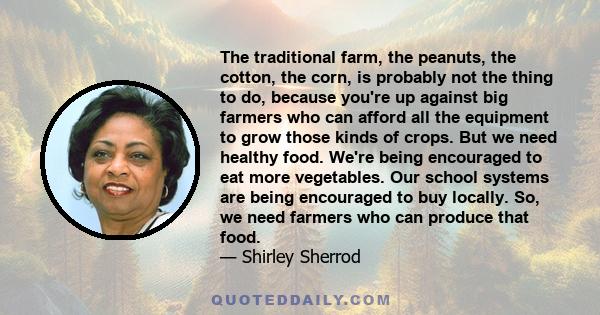 The traditional farm, the peanuts, the cotton, the corn, is probably not the thing to do, because you're up against big farmers who can afford all the equipment to grow those kinds of crops. But we need healthy food.